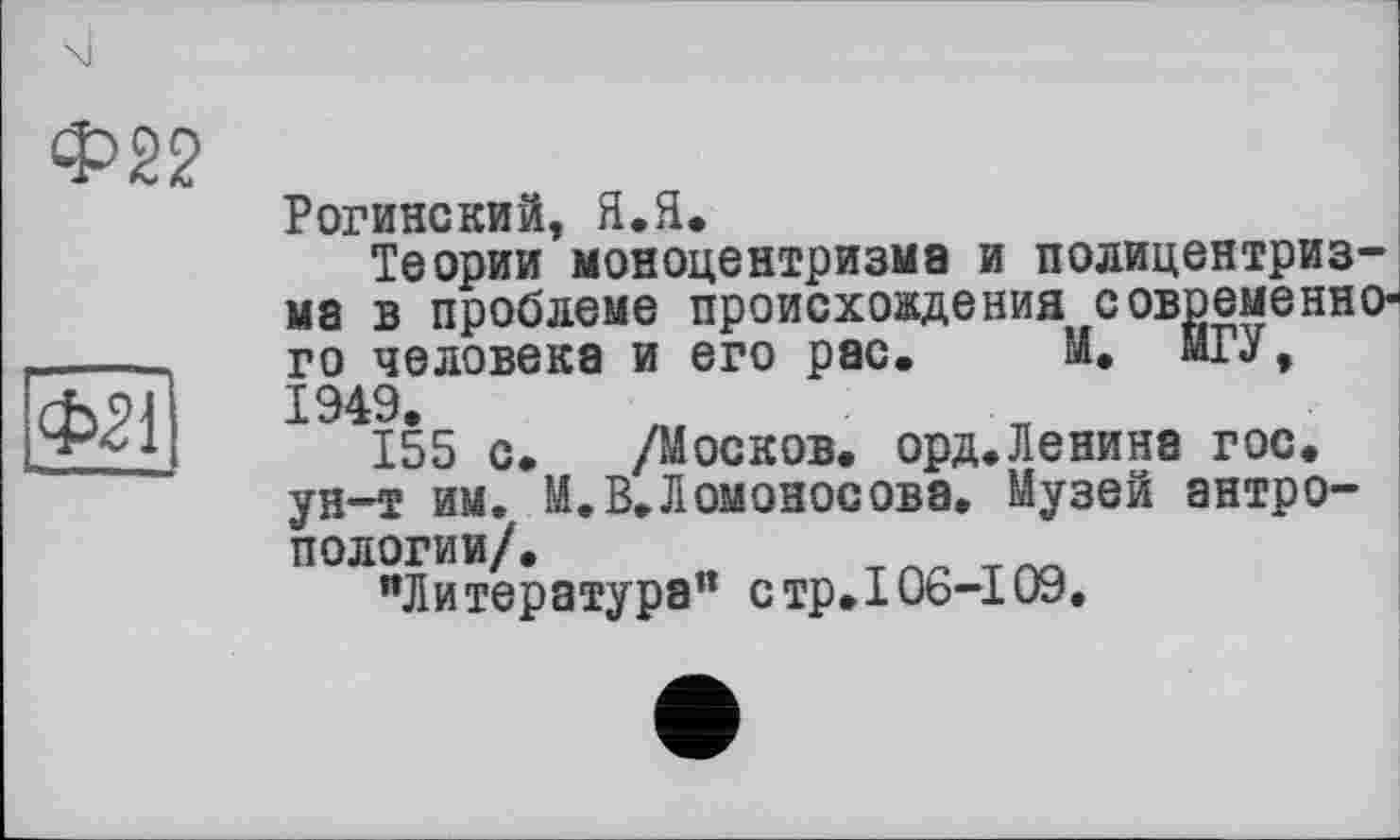 ﻿Ф22
ФЇЇЇ
Рогинский, Я.Я.
Теории моноцентризма и полицентризма в проблеме происхождения современного человека и его рас. М. МГУ, 1949.
155 с. /Москов. орд.Ленина гос. ун-т им. М.В.Ломоносова, Музей антропологии/.
"Литература" стр.106-109.